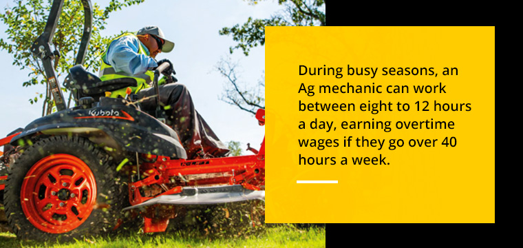 During these busy seasons, Ag mechanics can work between 8 to 12 hours a day, earning overtime wages if they go over 40 hours a week. 